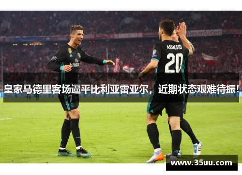 皇家马德里客场逼平比利亚雷亚尔，近期状态艰难待振！