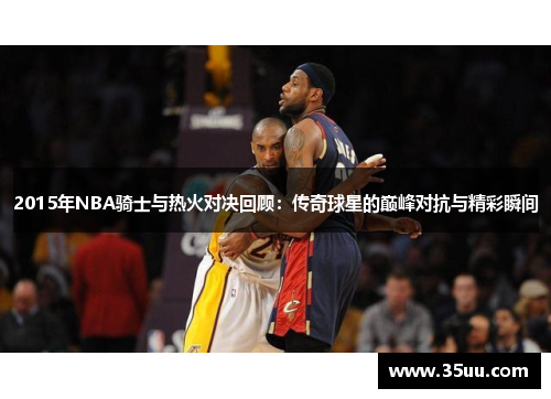 2015年NBA骑士与热火对决回顾：传奇球星的巅峰对抗与精彩瞬间