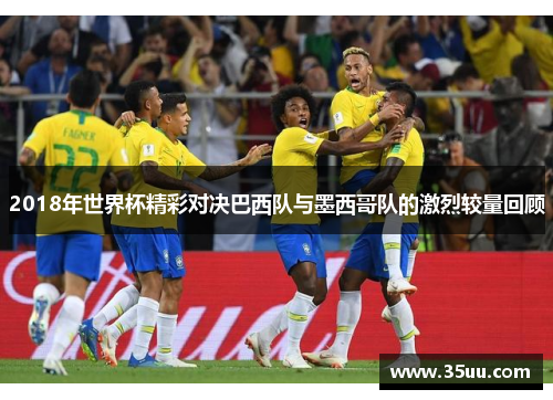 2018年世界杯精彩对决巴西队与墨西哥队的激烈较量回顾